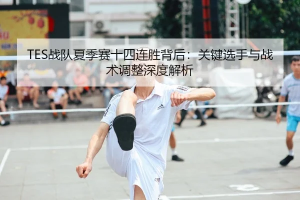 TES战队夏季赛十四连胜背后：关键选手与战术调整深度解析